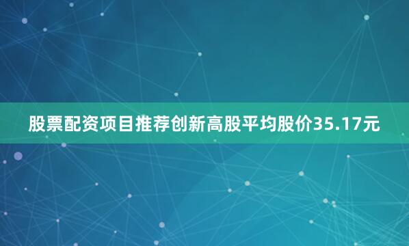 股票配资项目推荐创新高股平均股价35.17元