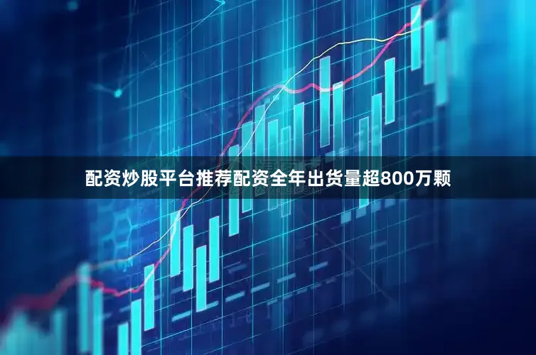 配资炒股平台推荐配资全年出货量超800万颗