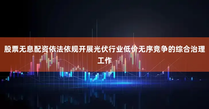 股票无息配资依法依规开展光伏行业低价无序竞争的综合治理工作