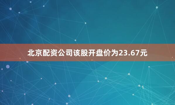 北京配资公司该股开盘价为23.67元