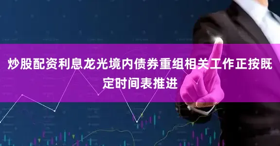 炒股配资利息龙光境内债券重组相关工作正按既定时间表推进