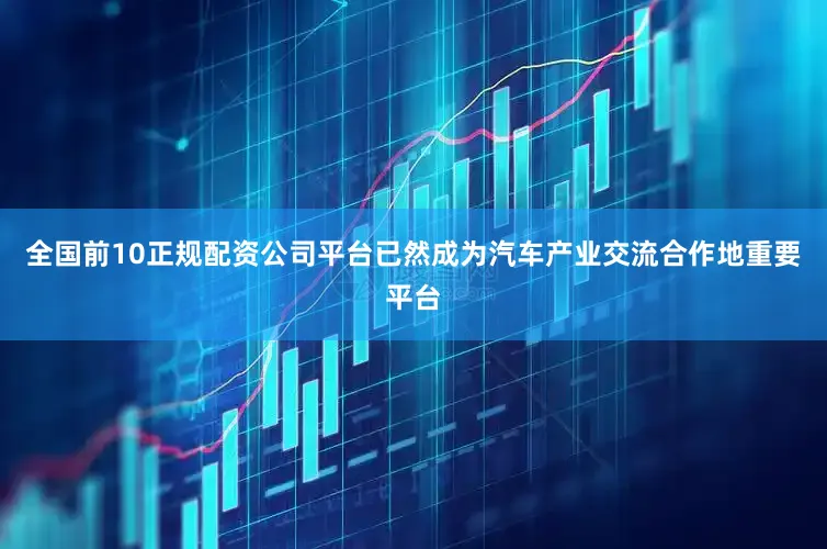 全国前10正规配资公司平台已然成为汽车产业交流合作地重要平台