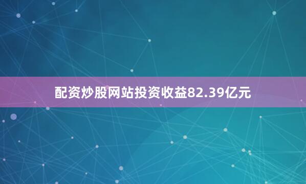 配资炒股网站投资收益82.39亿元
