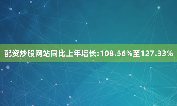 配资炒股网站同比上年增长:108.56%至127.33%