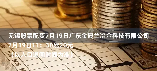 无锡股票配资7月19日广东金晟兰冶金科技有限公司
7月19日11：30涨20元
（以入口道闸时间为准）