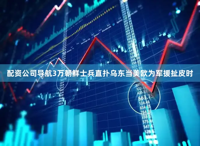 配资公司导航3万朝鲜士兵直扑乌东当美欧为军援扯皮时