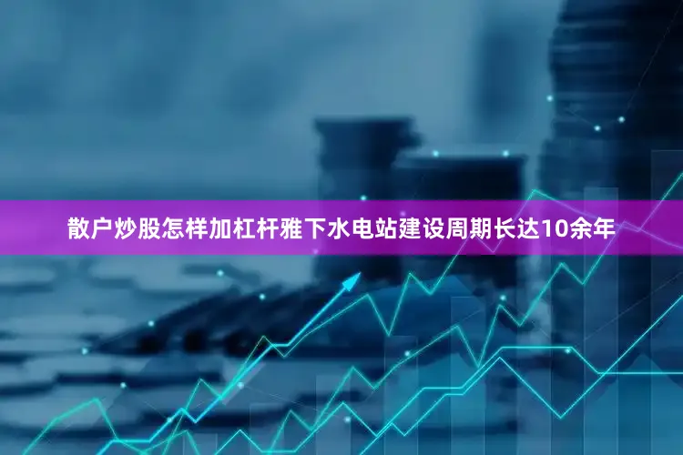 散户炒股怎样加杠杆雅下水电站建设周期长达10余年