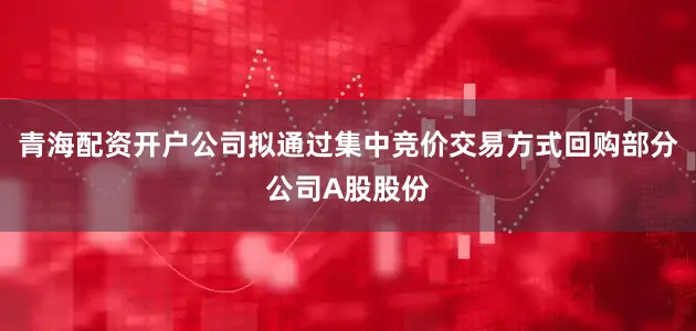 青海配资开户公司拟通过集中竞价交易方式回购部分公司A股股份