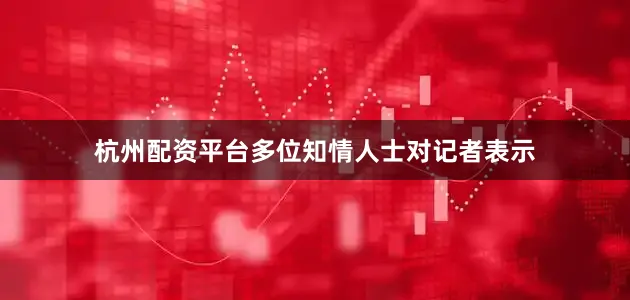 杭州配资平台多位知情人士对记者表示
