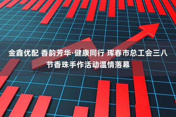 金鑫优配 香韵芳华·健康同行 珲春市总工会三八节香珠手作活动温情落幕