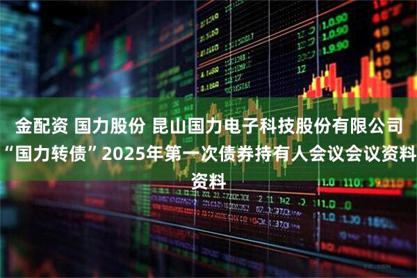 金配资 国力股份 昆山国力电子科技股份有限公司“国力转债”2025年第一次债券持有人会议会议资料