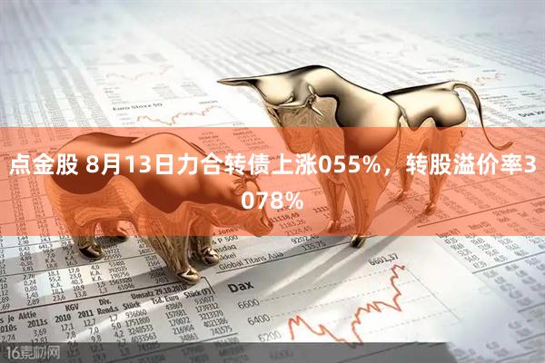 点金股 8月13日力合转债上涨055%，转股溢价率3078%