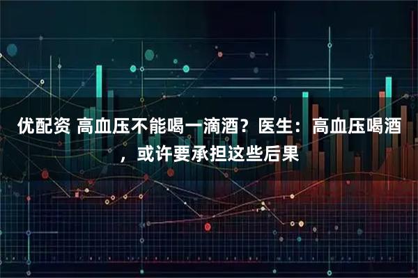 优配资 高血压不能喝一滴酒？医生：高血压喝酒，或许要承担这些后果