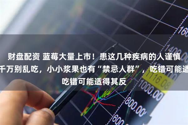 财盘配资 蓝莓大量上市！患这几种疾病的人谨慎食用，千万别乱吃，小小浆果也有“禁忌人群”，吃错可能适得其反