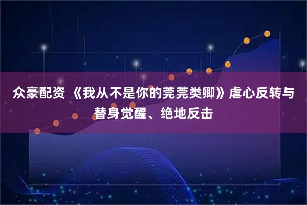 众豪配资 《我从不是你的莞莞类卿》虐心反转与替身觉醒、绝地反击