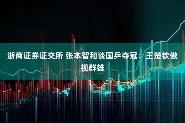 浙商证券证交所 张本智和谈国乒夺冠：王楚钦傲视群雄