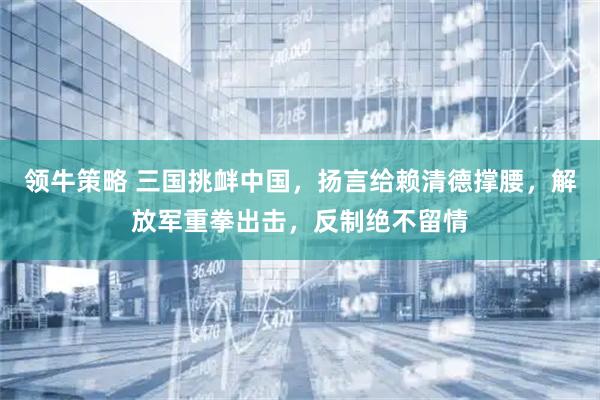 领牛策略 三国挑衅中国，扬言给赖清德撑腰，解放军重拳出击，反制绝不留情