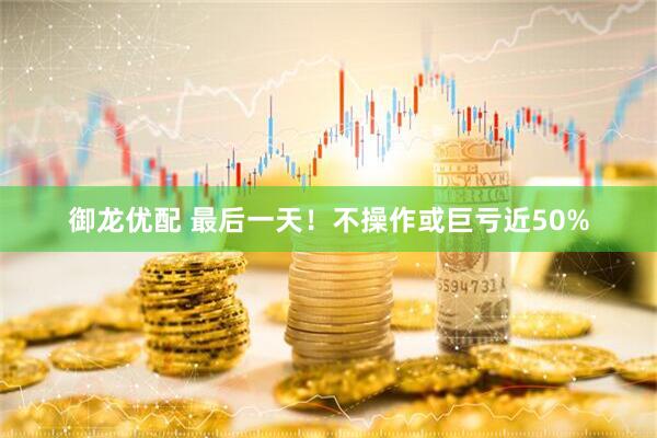 御龙优配 最后一天！不操作或巨亏近50%