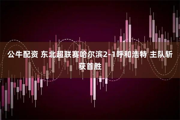 公牛配资 东北超联赛哈尔滨2-1呼和浩特 主队斩获首胜