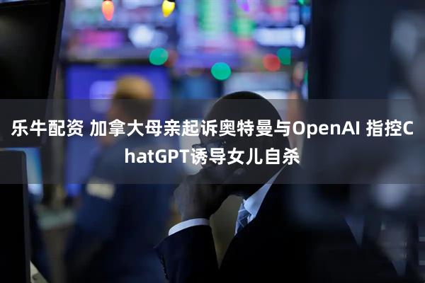 乐牛配资 加拿大母亲起诉奥特曼与OpenAI 指控ChatGPT诱导女儿自杀