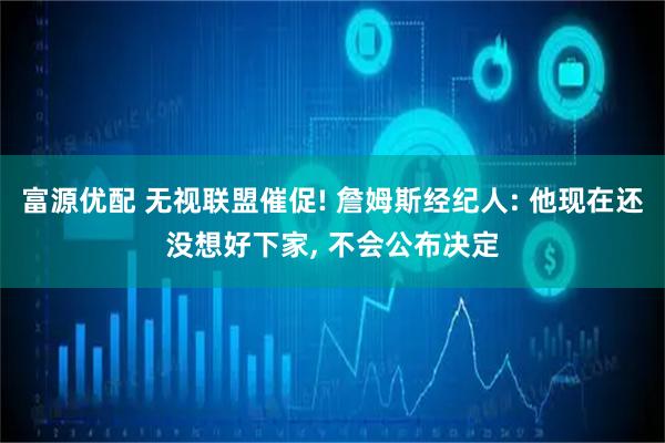 富源优配 无视联盟催促! 詹姆斯经纪人: 他现在还没想好下家, 不会公布决定
